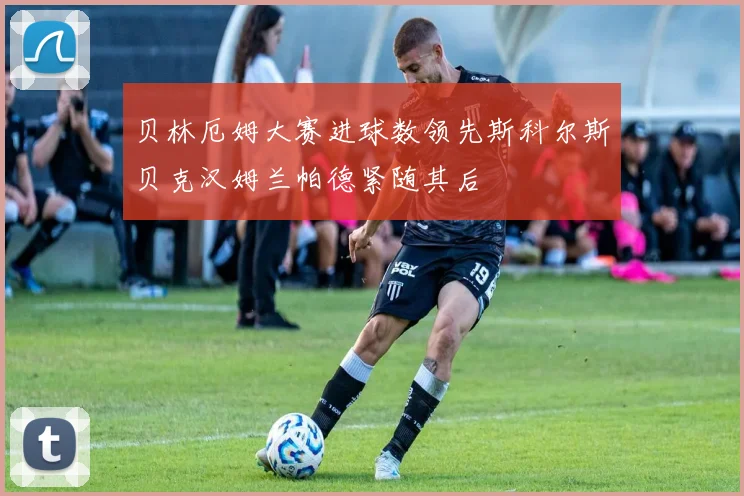 贝林厄姆大赛进球数领先斯科尔斯贝克汉姆兰帕德紧随其后