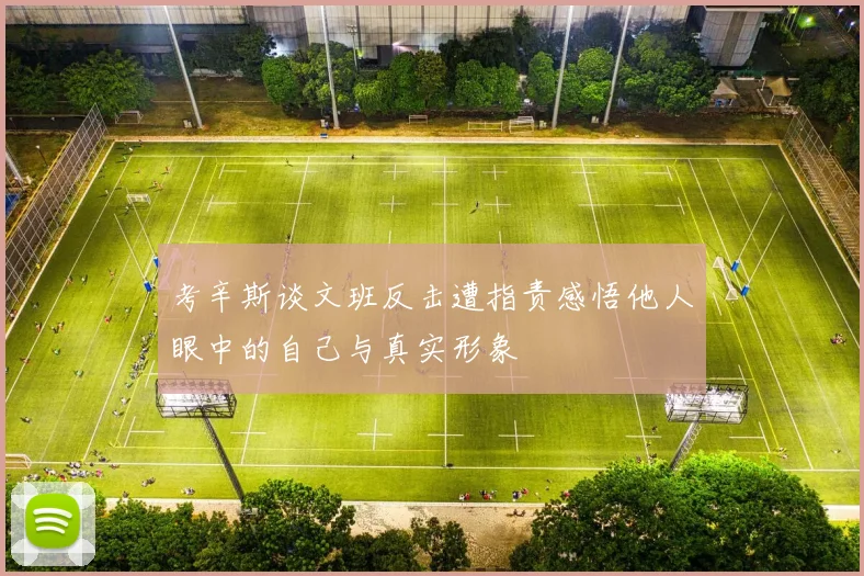 考辛斯谈文班反击遭指责感悟他人眼中的自己与真实形象