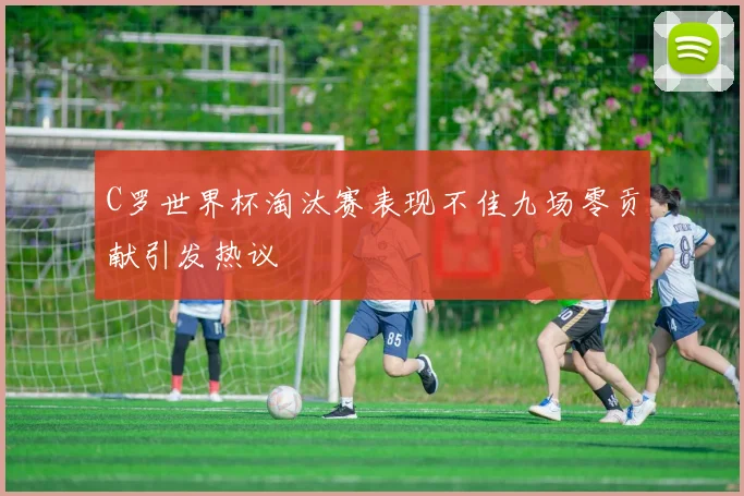 C罗世界杯淘汰赛表现不佳九场零贡献引发热议