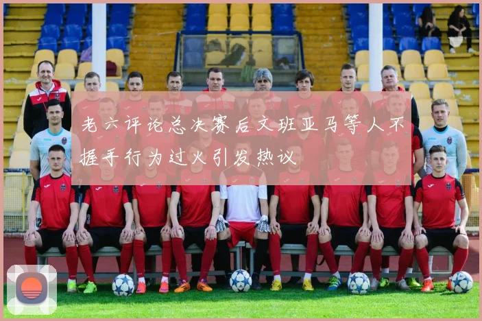 老六评论总决赛后文班亚马等人不握手行为过火引发热议