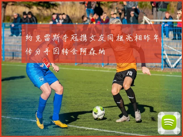 约克雷斯夺冠携女友同框亮相昨年传分手因转会阿森纳