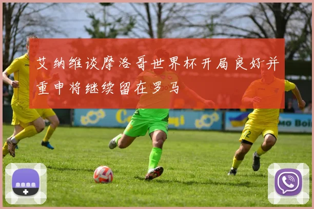 艾纳维谈摩洛哥世界杯开局良好并重申将继续留在罗马