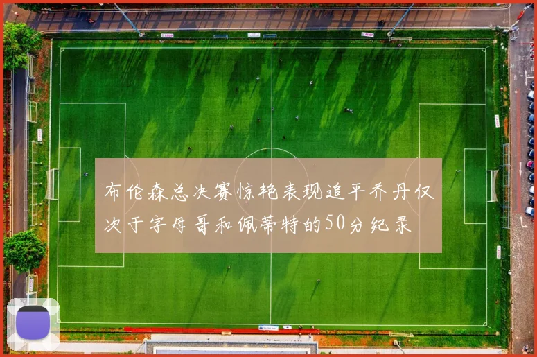 布伦森总决赛惊艳表现追平乔丹仅次于字母哥和佩蒂特的50分纪录