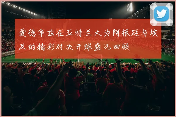 爱德华兹在亚特兰大为阿根廷与埃及的精彩对决开球盛况回顾