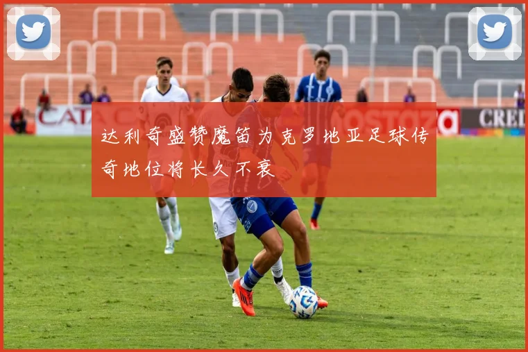 达利奇盛赞魔笛为克罗地亚足球传奇地位将长久不衰