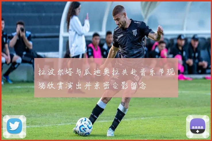 拉波尔塔与瓜迪奥拉共赴音乐节现场欣赏演出并亲密合影留念