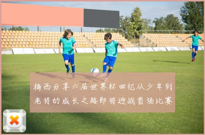 梅西分享六届世界杯回忆从少年到老将的成长之路即将迎战首场比赛