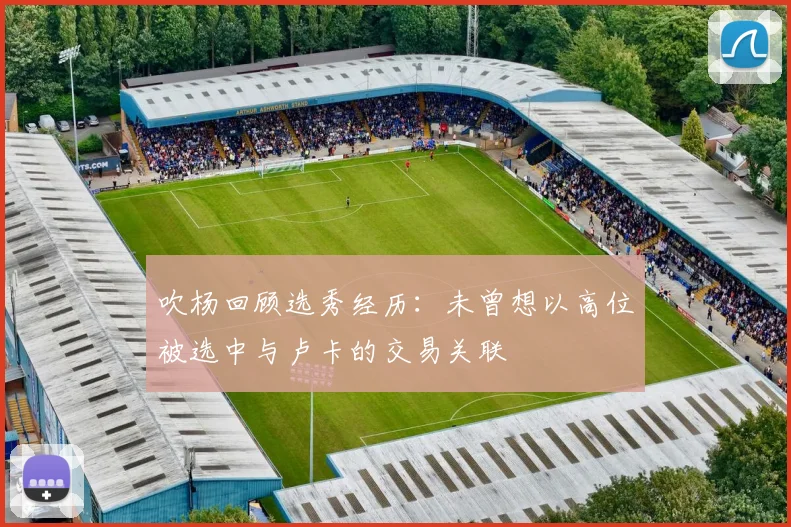 吹杨回顾选秀经历：未曾想以高位被选中与卢卡的交易关联