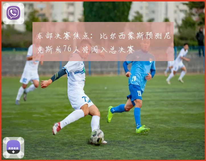 东部决赛焦点：比尔西蒙斯预测尼克斯或76人将闯入总决赛