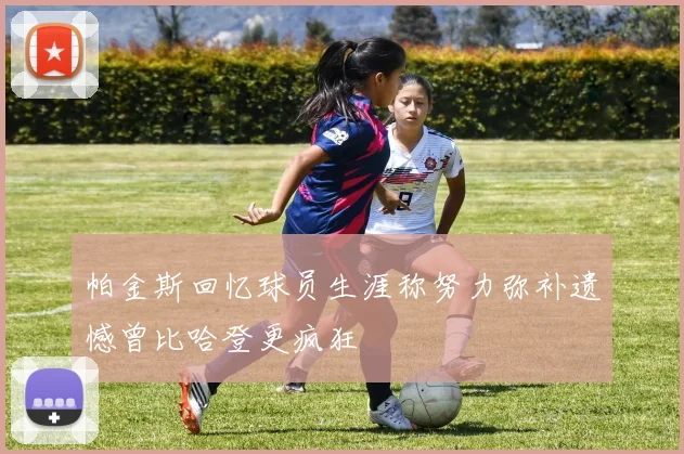 帕金斯回忆球员生涯称努力弥补遗憾曾比哈登更疯狂