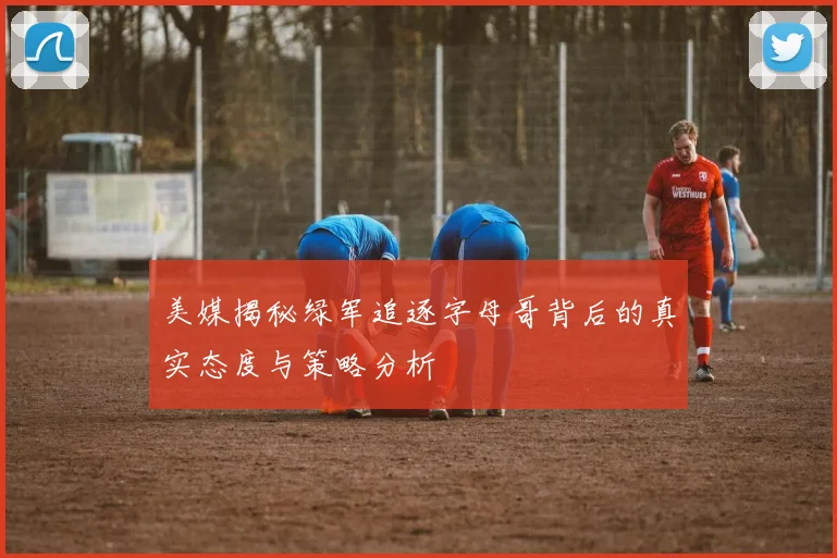 美媒揭秘绿军追逐字母哥背后的真实态度与策略分析