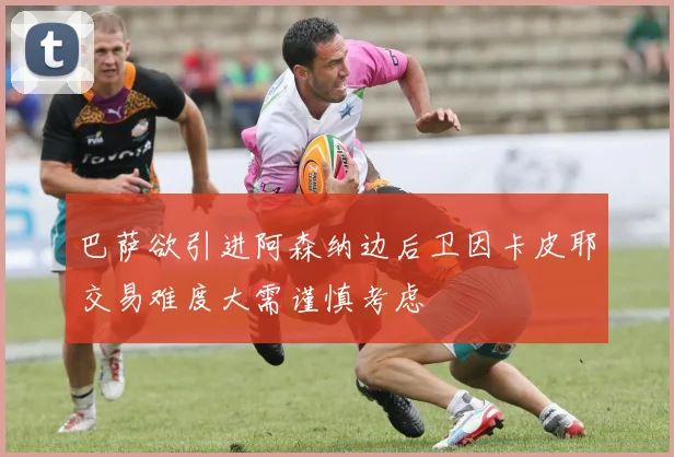 巴萨欲引进阿森纳边后卫因卡皮耶交易难度大需谨慎考虑
