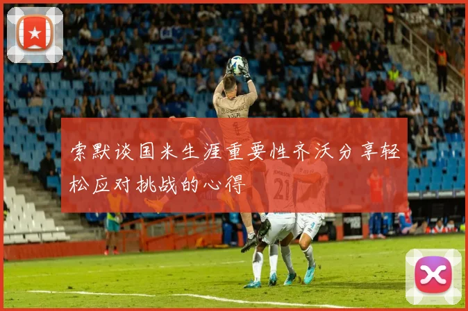 索默谈国米生涯重要性齐沃分享轻松应对挑战的心得